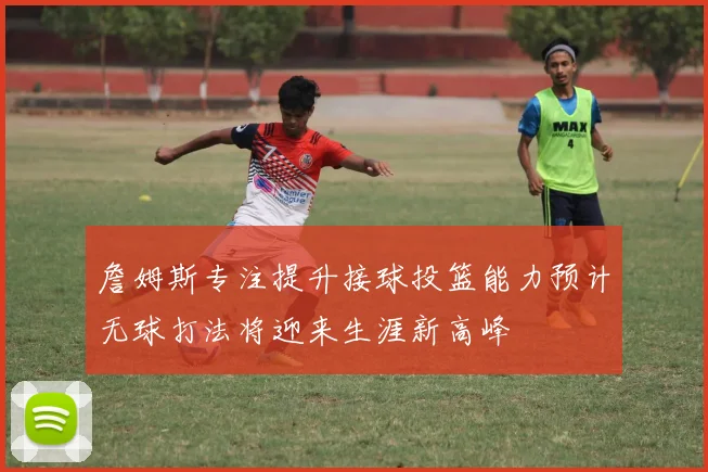 詹姆斯专注提升接球投篮能力预计无球打法将迎来生涯新高峰