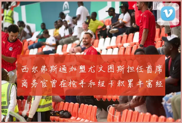 西尔弗斯通加盟尤文图斯担任首席商务官曾在枪手和纽卡积累丰富经验