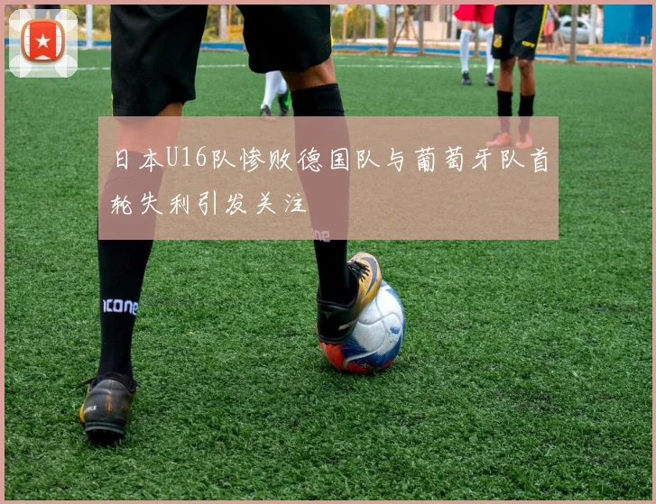 日本U16队惨败德国队与葡萄牙队首轮失利引发关注
