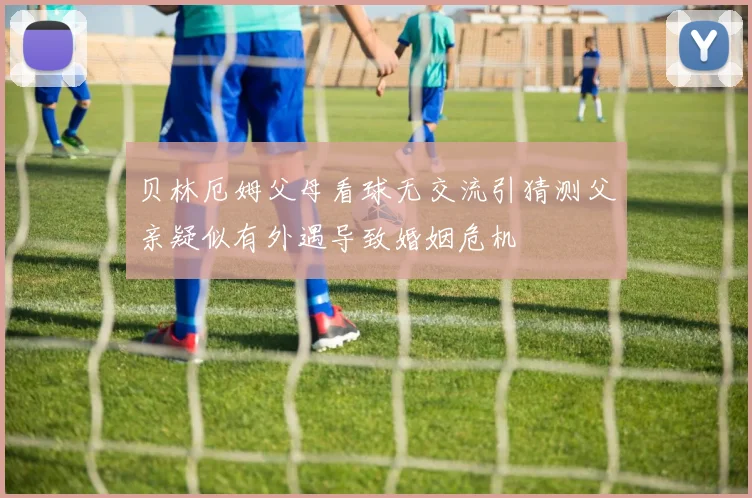 贝林厄姆父母看球无交流引猜测父亲疑似有外遇导致婚姻危机