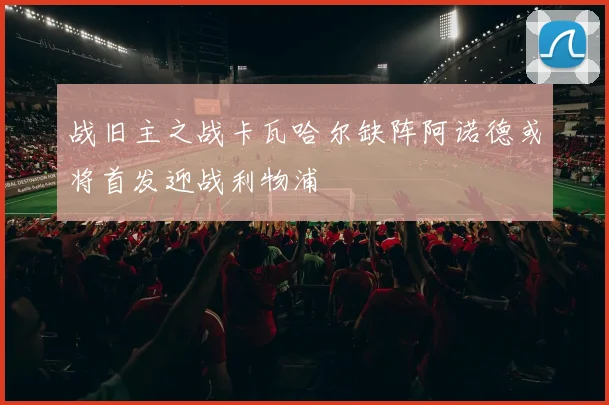 战旧主之战卡瓦哈尔缺阵阿诺德或将首发迎战利物浦