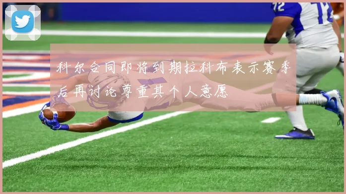 科尔合同即将到期拉科布表示赛季后再讨论尊重其个人意愿