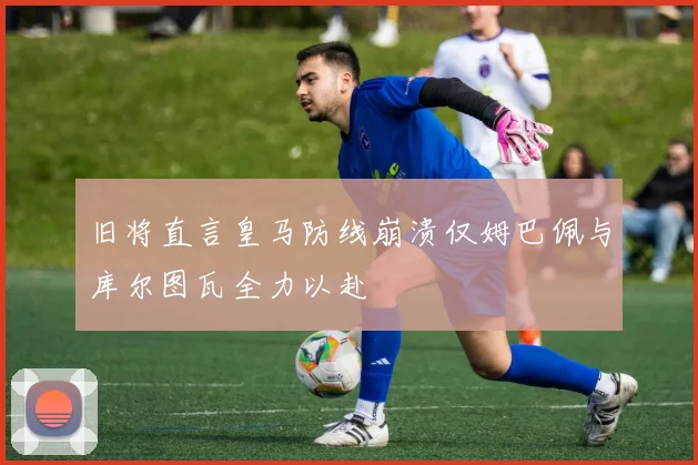 旧将直言皇马防线崩溃仅姆巴佩与库尔图瓦全力以赴