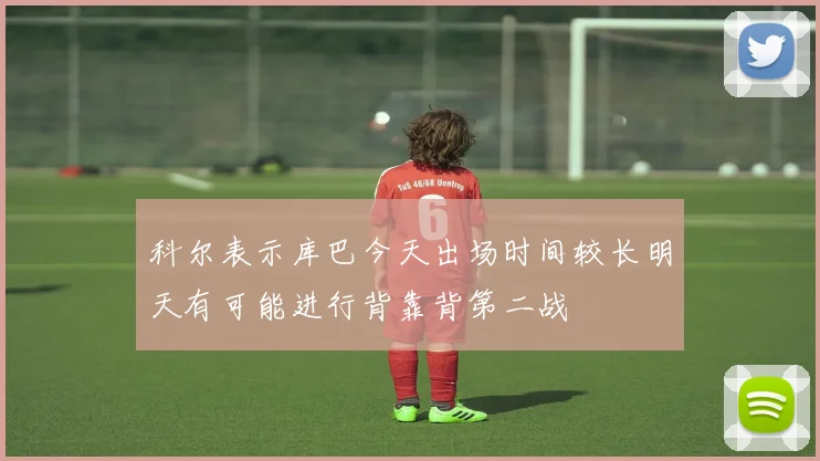 科尔表示库巴今天出场时间较长明天有可能进行背靠背第二战