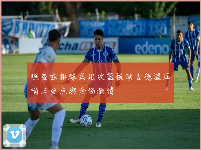 理查兹排球式进攻篮板助古德温压哨三分点燃全场激情