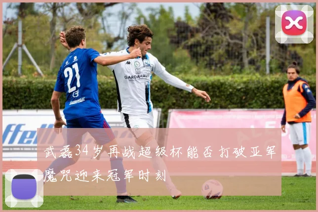 武磊34岁再战超级杯能否打破亚军魔咒迎来冠军时刻