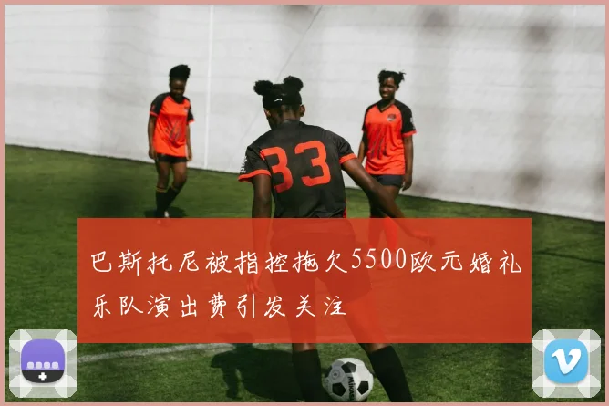 巴斯托尼被指控拖欠5500欧元婚礼乐队演出费引发关注