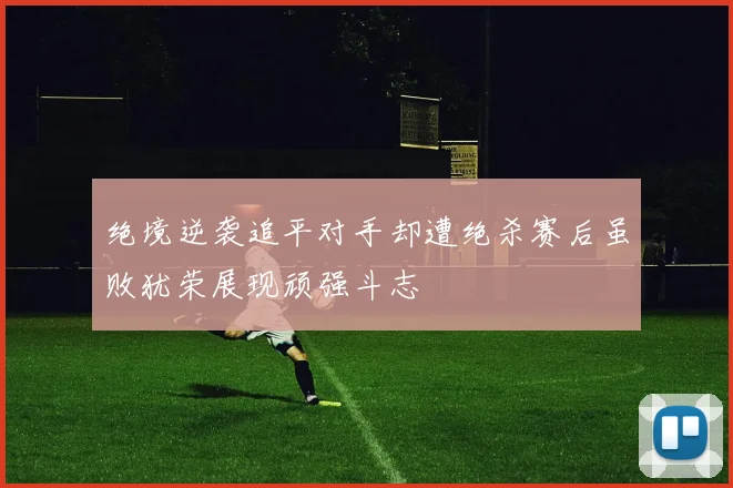 绝境逆袭追平对手却遭绝杀赛后虽败犹荣展现顽强斗志
