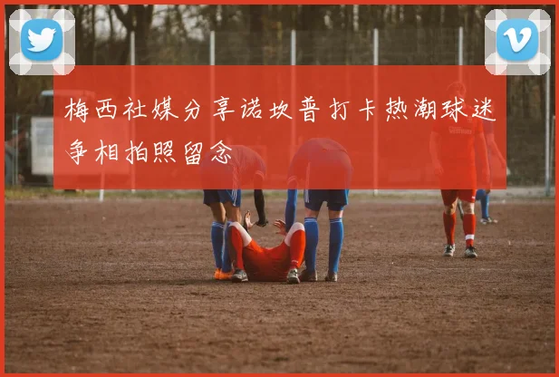 梅西社媒分享诺坎普打卡热潮球迷争相拍照留念