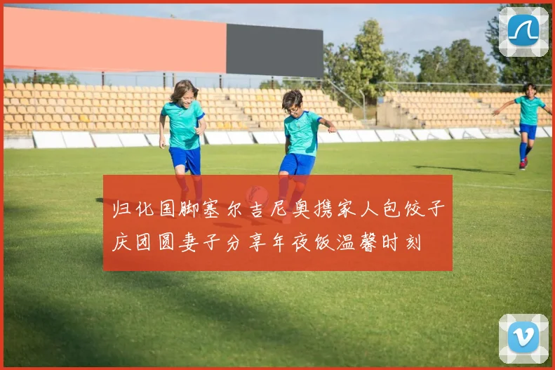归化国脚塞尔吉尼奥携家人包饺子庆团圆妻子分享年夜饭温馨时刻