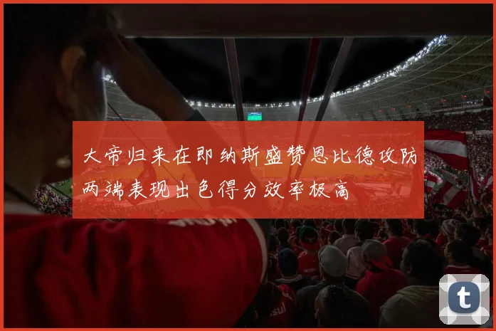 大帝归来在即纳斯盛赞恩比德攻防两端表现出色得分效率极高