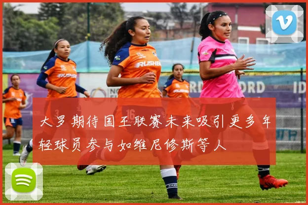 大罗期待国王联赛未来吸引更多年轻球员参与如维尼修斯等人