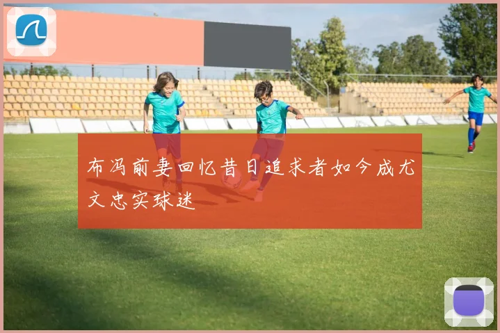 布冯前妻回忆昔日追求者如今成尤文忠实球迷