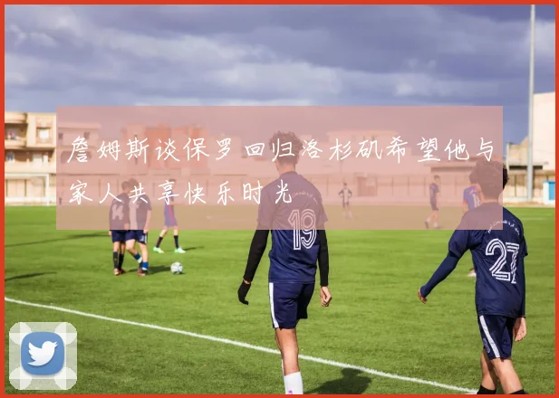 詹姆斯谈保罗回归洛杉矶希望他与家人共享快乐时光