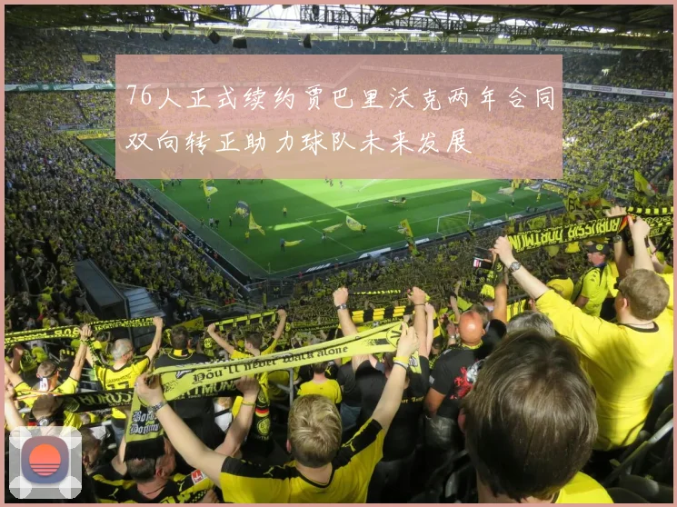 76人正式续约贾巴里沃克两年合同双向转正助力球队未来发展