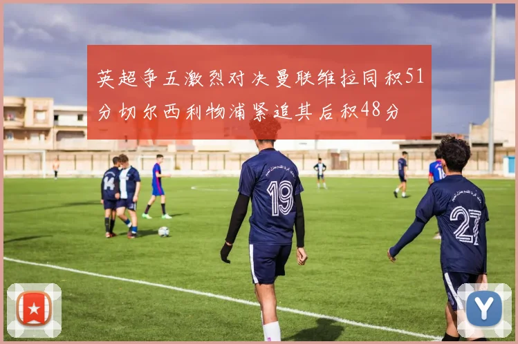 英超争五激烈对决曼联维拉同积51分切尔西利物浦紧追其后积48分