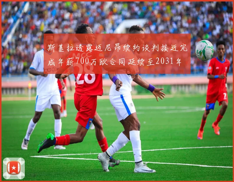 斯基拉透露迈尼昂续约谈判接近完成年薪700万欧合同延续至2031年
