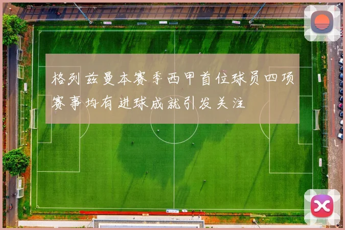 格列兹曼本赛季西甲首位球员四项赛事均有进球成就引发关注