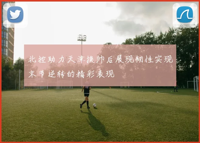北控助力天津换帅后展现韧性实现末节逆转的精彩表现
