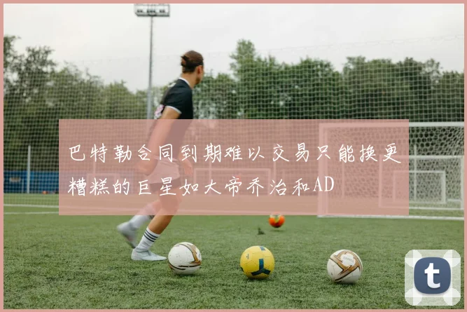 巴特勒合同到期难以交易只能换更糟糕的巨星如大帝乔治和AD
