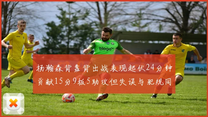 杨瀚森背靠背出战表现起伏24分钟贡献15分9板5助攻但失误与犯规同样引人关注