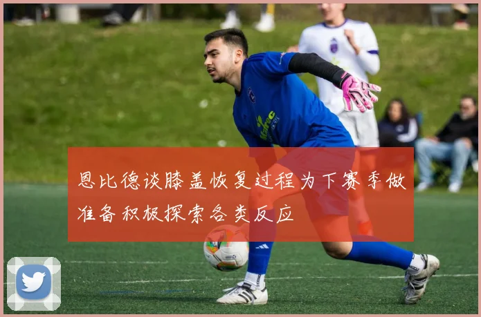 恩比德谈膝盖恢复过程为下赛季做准备积极探索各类反应