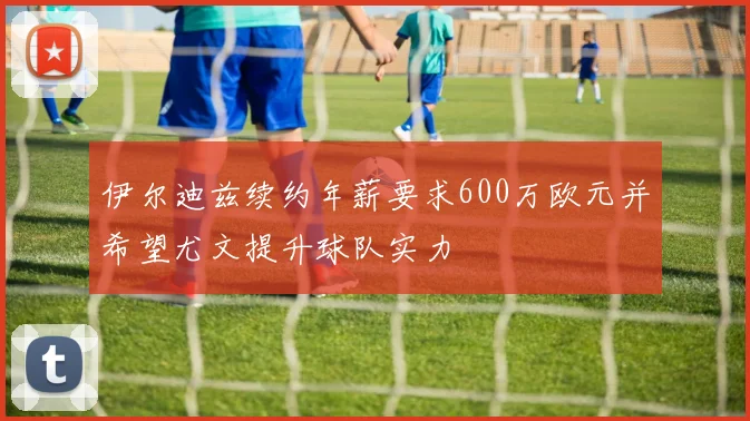 伊尔迪兹续约年薪要求600万欧元并希望尤文提升球队实力