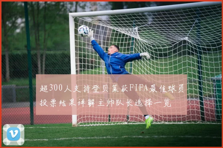 超300人支持登贝莱获FIFA最佳球员投票结果详解主帅队长选择一览