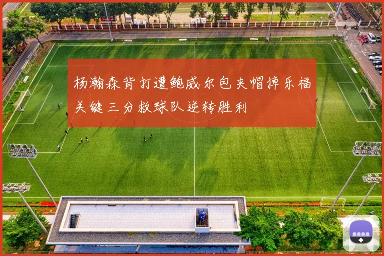 杨瀚森背打遭鲍威尔包夹帽掉乐福关键三分救球队逆转胜利