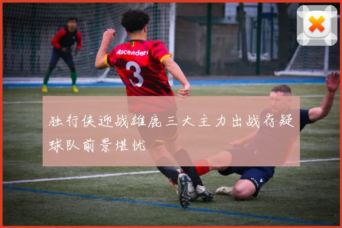 独行侠迎战雄鹿三大主力出战存疑球队前景堪忧