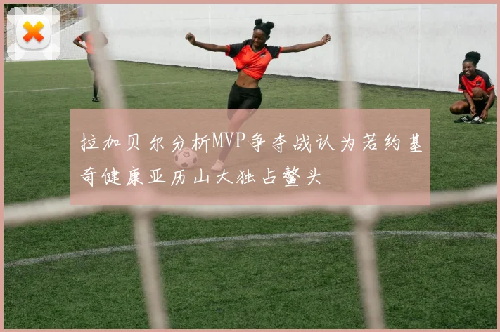 拉加贝尔分析MVP争夺战认为若约基奇健康亚历山大独占鳌头