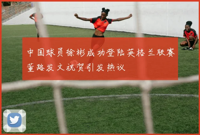 中国球员徐彬成功登陆英格兰联赛董路发文祝贺引发热议