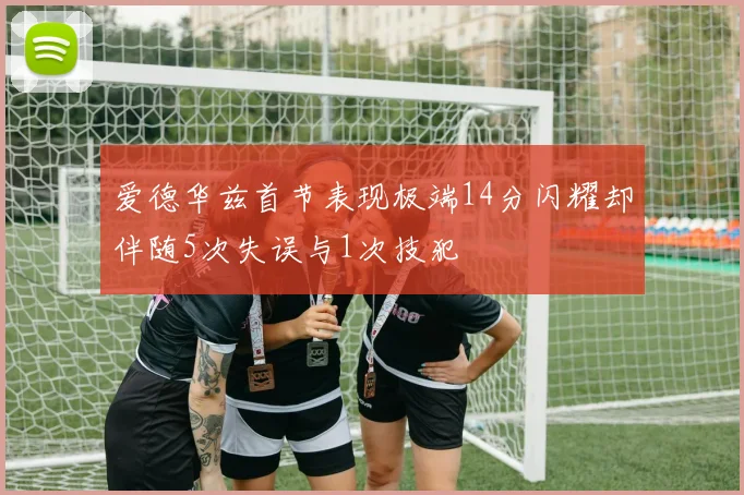 爱德华兹首节表现极端14分闪耀却伴随5次失误与1次技犯