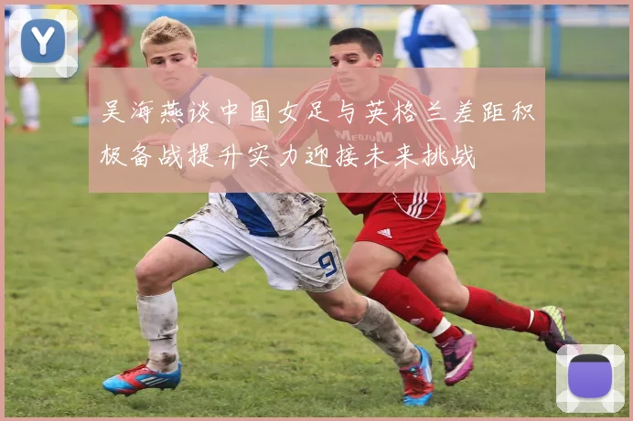 吴海燕谈中国女足与英格兰差距积极备战提升实力迎接未来挑战
