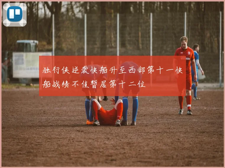 独行侠逆袭快船升至西部第十一快船战绩不佳暂居第十二位