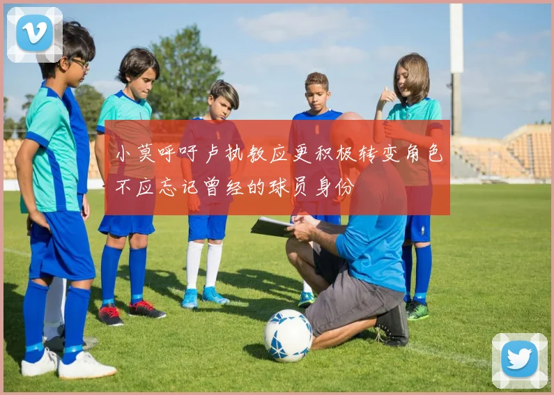 小莫呼吁卢执教应更积极转变角色不应忘记曾经的球员身份