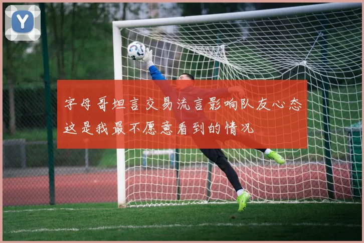 字母哥坦言交易流言影响队友心态这是我最不愿意看到的情况