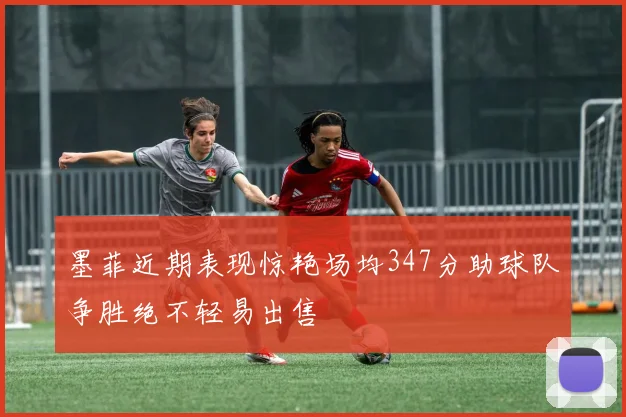 墨菲近期表现惊艳场均347分助球队争胜绝不轻易出售