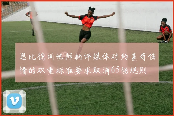 恩比德训练师批评媒体对约基奇伤情的双重标准要求取消65场规则