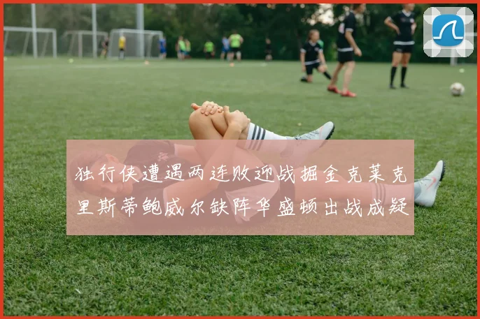 独行侠遭遇两连败迎战掘金克莱克里斯蒂鲍威尔缺阵华盛顿出战成疑