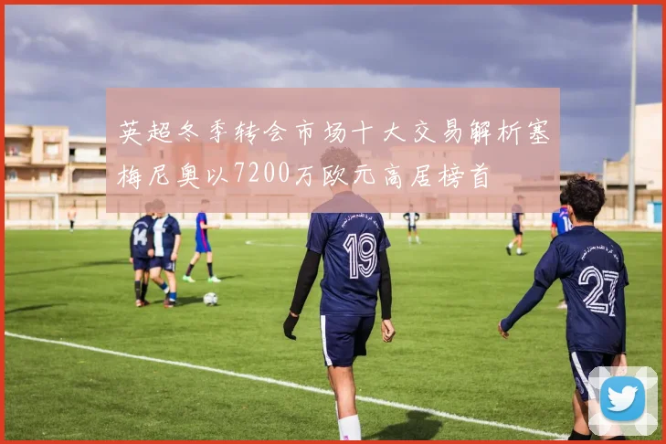 英超冬季转会市场十大交易解析塞梅尼奥以7200万欧元高居榜首