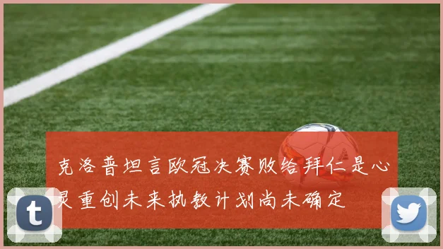 克洛普坦言欧冠决赛败给拜仁是心灵重创未来执教计划尚未确定