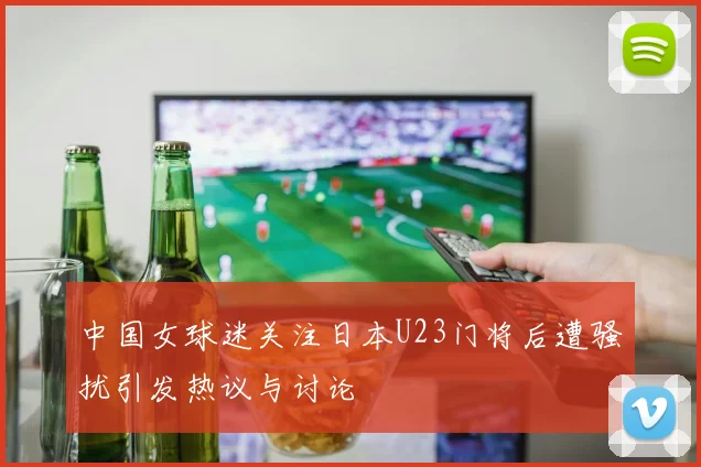 中国女球迷关注日本U23门将后遭骚扰引发热议与讨论