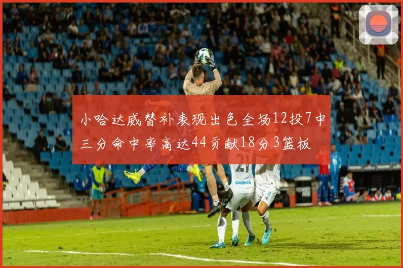 小哈达威替补表现出色全场12投7中三分命中率高达44贡献18分3篮板