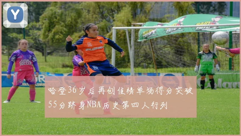 哈登36岁后再创佳绩单场得分突破55分跻身NBA历史第四人行列