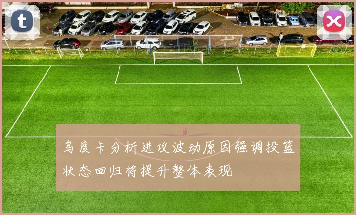 乌度卡分析进攻波动原因强调投篮状态回归将提升整体表现