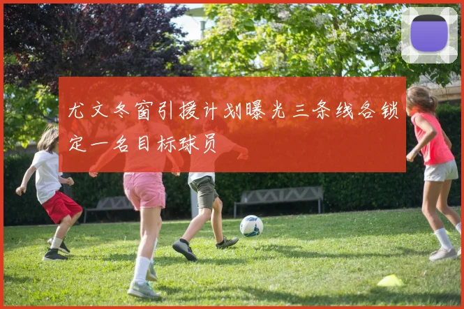 尤文冬窗引援计划曝光三条线各锁定一名目标球员