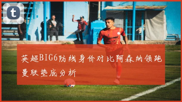 英超BIG6防线身价对比阿森纳领跑曼联垫底分析