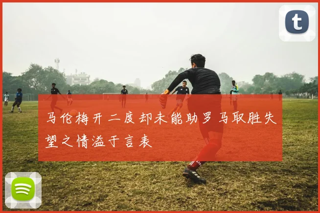 马伦梅开二度却未能助罗马取胜失望之情溢于言表